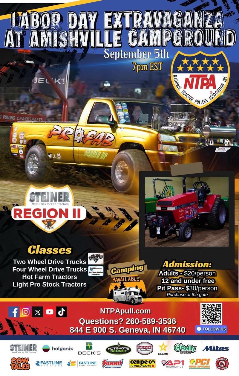 Labor Day Extravaganza at Amishville Campground, September 5th at 7pm EST — NTPA Steiner Region II pull. Classes: two wheel drive trucks, four wheel drive trucks, hot farm tractors, light pro stock tractors. Admission $20 per adult, 12 and under free, pit pass $30, purchase at the gate. Camping available. 844 E 900 S, Geneva, IN 46740.